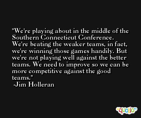 We're playing about in the middle of the Southern Connecticut Conference. We're beating the weaker teams, in fact, we're winning those games handily. But we're not playing well against the better teams. We need to improve so we can be more competitive against the good teams. -Jim Holleran