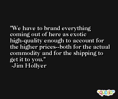 We have to brand everything coming out of here as exotic high-quality enough to account for the higher prices--both for the actual commodity and for the shipping to get it to you. -Jim Hollyer
