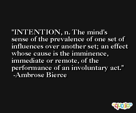INTENTION, n. The mind's sense of the prevalence of one set of influences over another set; an effect whose cause is the imminence, immediate or remote, of the performance of an involuntary act. -Ambrose Bierce