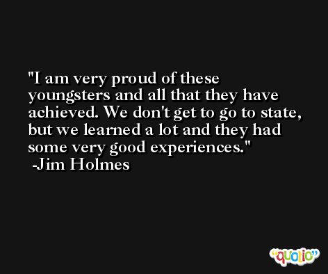 I am very proud of these youngsters and all that they have achieved. We don't get to go to state, but we learned a lot and they had some very good experiences. -Jim Holmes