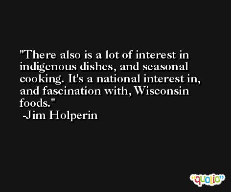 There also is a lot of interest in indigenous dishes, and seasonal cooking. It's a national interest in, and fascination with, Wisconsin foods. -Jim Holperin