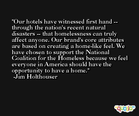 Our hotels have witnessed first hand -- through the nation's recent natural disasters -- that homelessness can truly affect anyone. Our brand's core attributes are based on creating a home-like feel. We have chosen to support the National Coalition for the Homeless because we feel everyone in America should have the opportunity to have a home. -Jim Holthouser