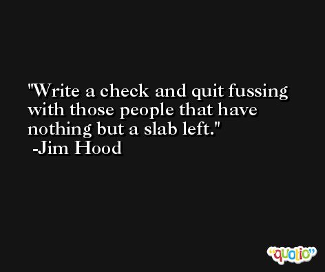 Write a check and quit fussing with those people that have nothing but a slab left. -Jim Hood