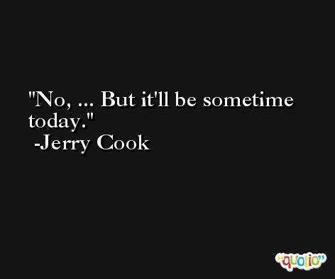 No, ... But it'll be sometime today. -Jerry Cook