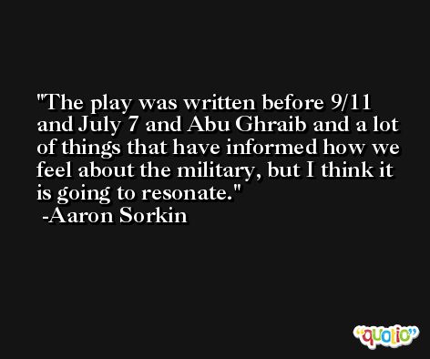 The play was written before 9/11 and July 7 and Abu Ghraib and a lot of things that have informed how we feel about the military, but I think it is going to resonate. -Aaron Sorkin