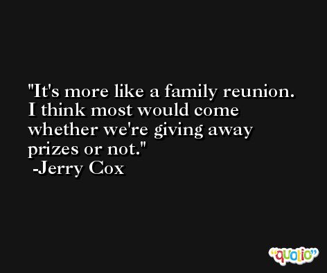 It's more like a family reunion. I think most would come whether we're giving away prizes or not. -Jerry Cox