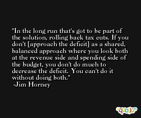 In the long run that's got to be part of the solution, rolling back tax cuts. If you don't [approach the deficit] as a shared, balanced approach where you look both at the revenue side and spending side of the budget, you don't do much to decrease the deficit. You can't do it without doing both. -Jim Horney