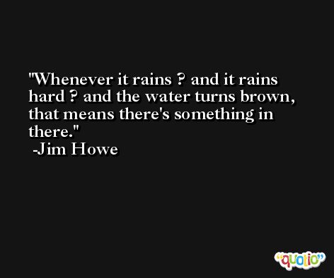 Whenever it rains ? and it rains hard ? and the water turns brown, that means there's something in there. -Jim Howe