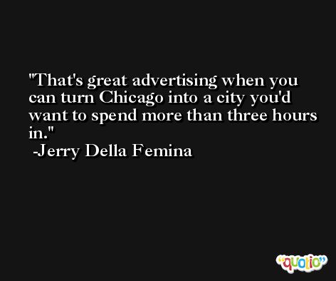 That's great advertising when you can turn Chicago into a city you'd want to spend more than three hours in. -Jerry Della Femina
