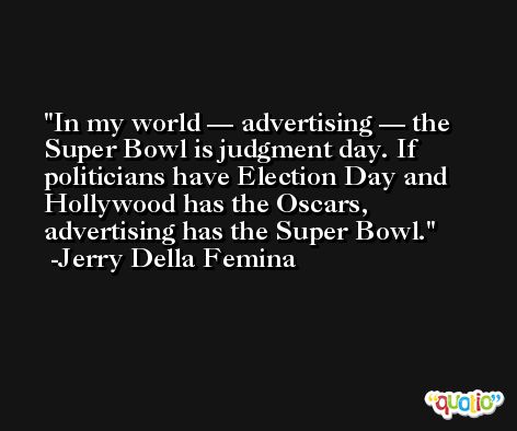 In my world — advertising — the Super Bowl is judgment day. If politicians have Election Day and Hollywood has the Oscars, advertising has the Super Bowl. -Jerry Della Femina