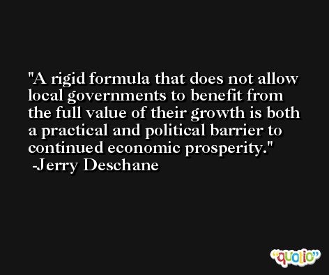A rigid formula that does not allow local governments to benefit from the full value of their growth is both a practical and political barrier to continued economic prosperity. -Jerry Deschane