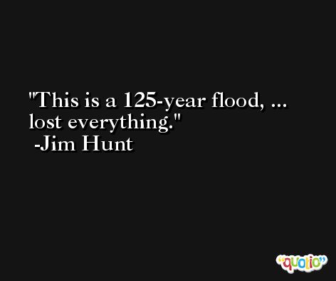 This is a 125-year flood, ... lost everything. -Jim Hunt