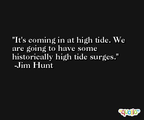 It's coming in at high tide. We are going to have some historically high tide surges. -Jim Hunt
