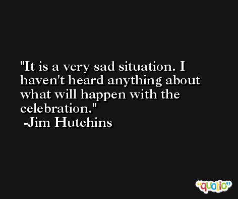 It is a very sad situation. I haven't heard anything about what will happen with the celebration. -Jim Hutchins