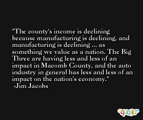 The county's income is declining because manufacturing is declining, and manufacturing is declining ... as something we value as a nation. The Big Three are having less and less of an impact in Macomb County, and the auto industry in general has less and less of an impact on the nation's economy. -Jim Jacobs