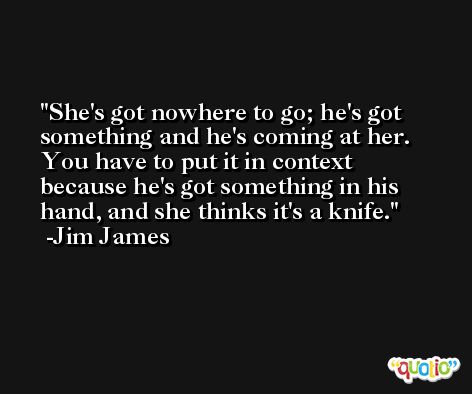 She's got nowhere to go; he's got something and he's coming at her. You have to put it in context because he's got something in his hand, and she thinks it's a knife. -Jim James