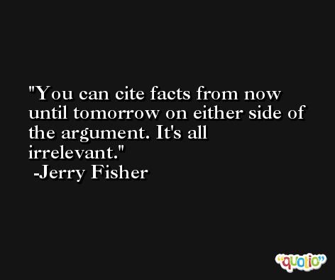 You can cite facts from now until tomorrow on either side of the argument. It's all irrelevant. -Jerry Fisher