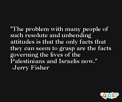 The problem with many people of such resolute and unbending attitudes is that the only facts that they can seem to grasp are the facts governing the lives of the Palestinians and Israelis now. -Jerry Fisher