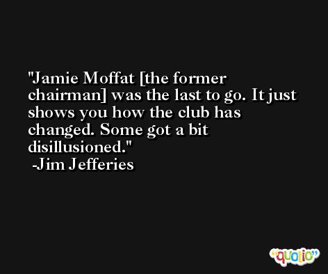 Jamie Moffat [the former chairman] was the last to go. It just shows you how the club has changed. Some got a bit disillusioned. -Jim Jefferies