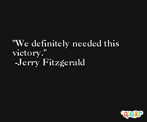 We definitely needed this victory. -Jerry Fitzgerald