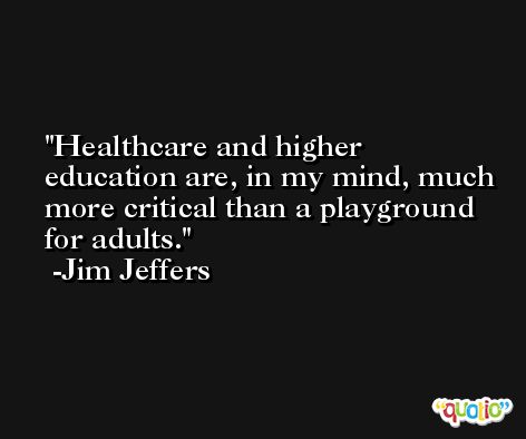 Healthcare and higher education are, in my mind, much more critical than a playground for adults. -Jim Jeffers