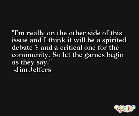 I'm really on the other side of this issue and I think it will be a spirited debate ? and a critical one for the community. So let the games begin as they say. -Jim Jeffers