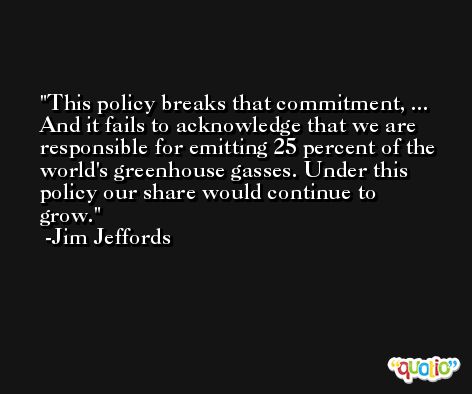 This policy breaks that commitment, ... And it fails to acknowledge that we are responsible for emitting 25 percent of the world's greenhouse gasses. Under this policy our share would continue to grow. -Jim Jeffords