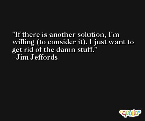 If there is another solution, I'm willing (to consider it). I just want to get rid of the damn stuff. -Jim Jeffords