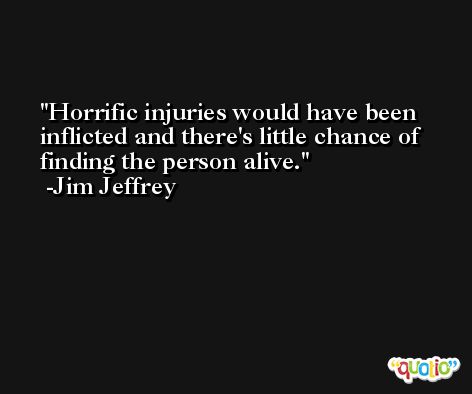 Horrific injuries would have been inflicted and there's little chance of finding the person alive. -Jim Jeffrey