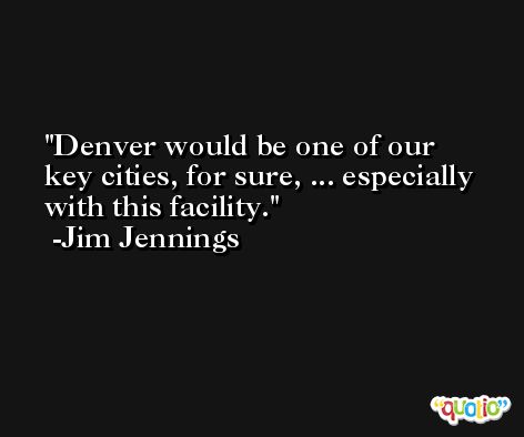 Denver would be one of our key cities, for sure, ... especially with this facility. -Jim Jennings