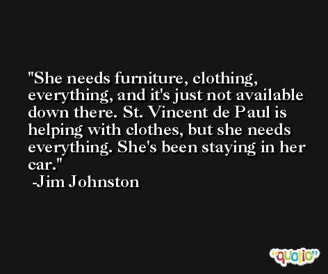 She needs furniture, clothing, everything, and it's just not available down there. St. Vincent de Paul is helping with clothes, but she needs everything. She's been staying in her car. -Jim Johnston
