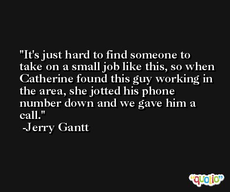 It's just hard to find someone to take on a small job like this, so when Catherine found this guy working in the area, she jotted his phone number down and we gave him a call. -Jerry Gantt