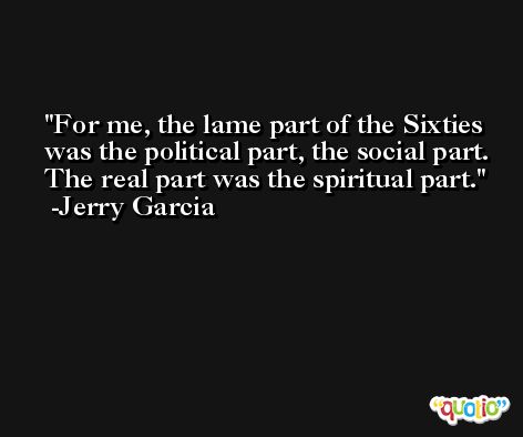 For me, the lame part of the Sixties was the political part, the social part. The real part was the spiritual part. -Jerry Garcia