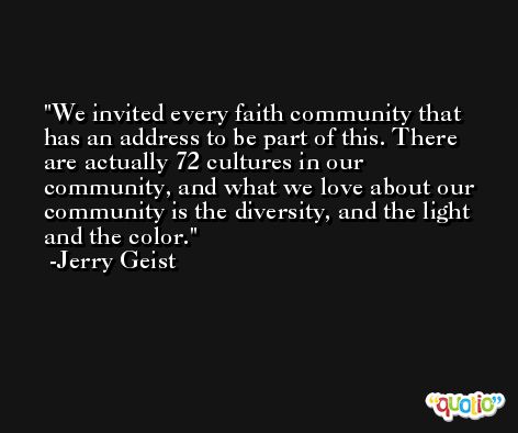We invited every faith community that has an address to be part of this. There are actually 72 cultures in our community, and what we love about our community is the diversity, and the light and the color. -Jerry Geist