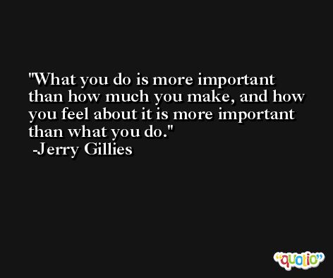 What you do is more important than how much you make, and how you feel about it is more important than what you do. -Jerry Gillies