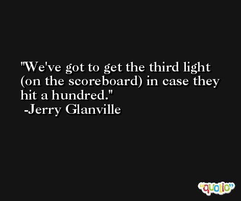 We've got to get the third light (on the scoreboard) in case they hit a hundred. -Jerry Glanville