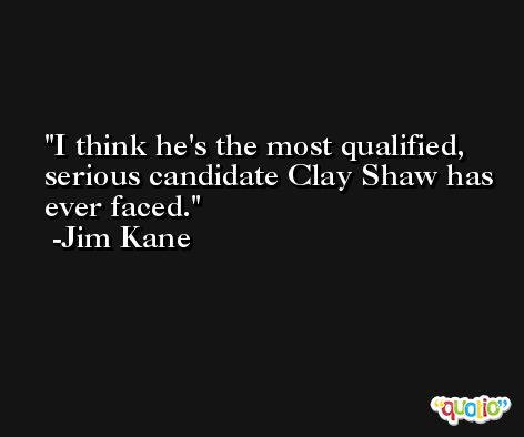 I think he's the most qualified, serious candidate Clay Shaw has ever faced. -Jim Kane