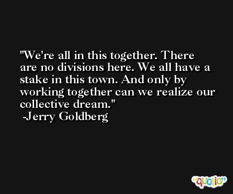 We're all in this together. There are no divisions here. We all have a stake in this town. And only by working together can we realize our collective dream. -Jerry Goldberg