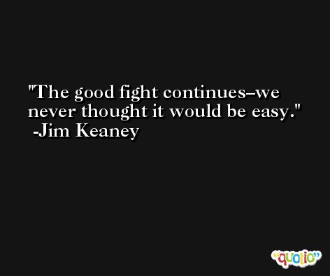 The good fight continues–we never thought it would be easy. -Jim Keaney