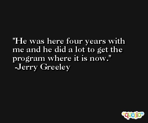 He was here four years with me and he did a lot to get the program where it is now. -Jerry Greeley