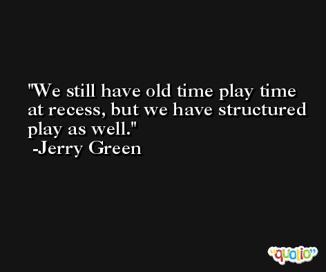 We still have old time play time at recess, but we have structured play as well. -Jerry Green
