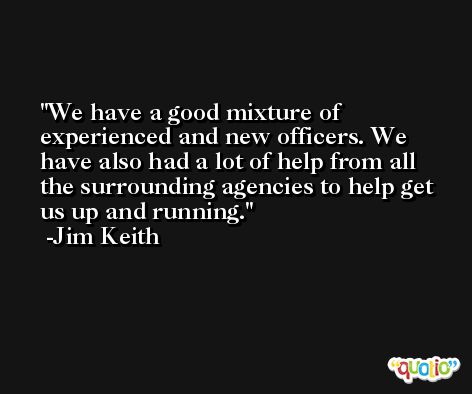 We have a good mixture of experienced and new officers. We have also had a lot of help from all the surrounding agencies to help get us up and running. -Jim Keith