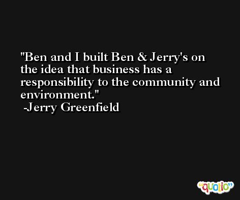 Ben and I built Ben & Jerry's on the idea that business has a responsibility to the community and environment. -Jerry Greenfield