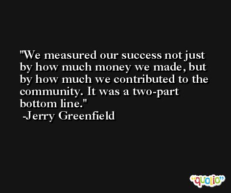 We measured our success not just by how much money we made, but by how much we contributed to the community. It was a two-part bottom line. -Jerry Greenfield