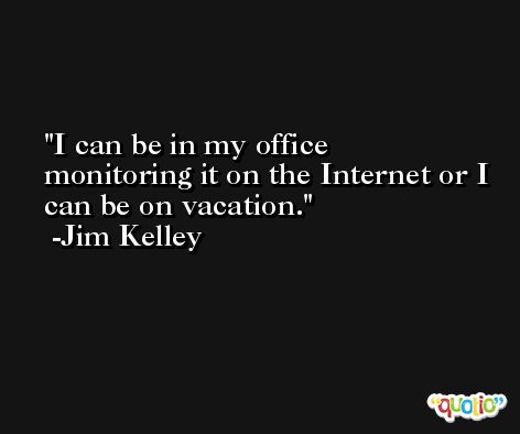 I can be in my office monitoring it on the Internet or I can be on vacation. -Jim Kelley