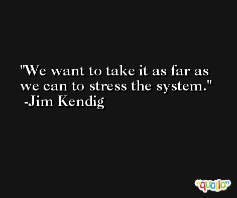 We want to take it as far as we can to stress the system. -Jim Kendig