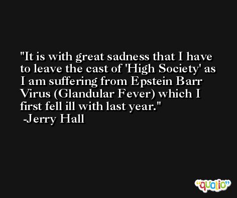 It is with great sadness that I have to leave the cast of 'High Society' as I am suffering from Epstein Barr Virus (Glandular Fever) which I first fell ill with last year. -Jerry Hall