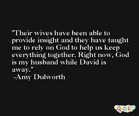 Their wives have been able to provide insight and they have taught me to rely on God to help us keep everything together. Right now, God is my husband while David is away. -Amy Dulworth