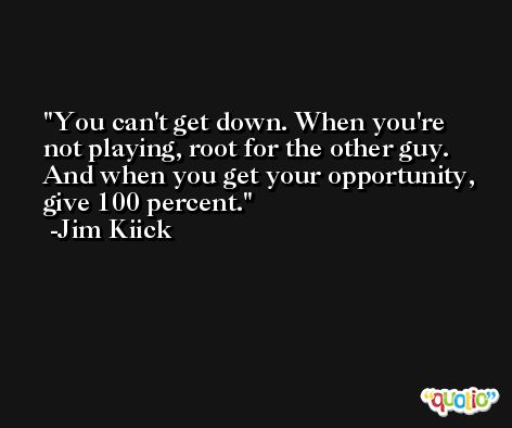 You can't get down. When you're not playing, root for the other guy. And when you get your opportunity, give 100 percent. -Jim Kiick
