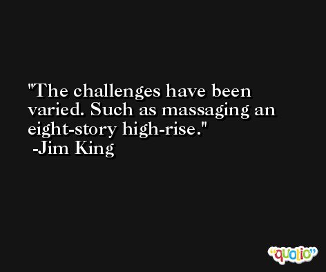 The challenges have been varied. Such as massaging an eight-story high-rise. -Jim King